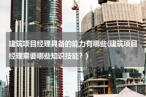 建筑项目经理具备的能力有哪些(建筑项目经理需要哪些知识技能？)