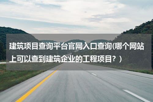 建筑项目查询平台官网入口查询(哪个网站上可以查到建筑企业的工程项目？)