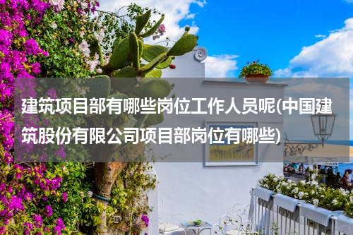 建筑项目部有哪些岗位工作人员呢(中国建筑股份有限公司项目部岗位有哪些)