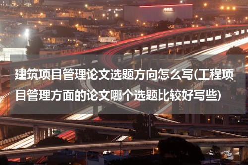 建筑项目管理论文选题方向怎么写(工程项目管理方面的论文哪个选题比较好写些)