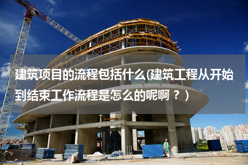 建筑项目的流程包括什么(建筑工程从开始到结束工作流程是怎么的呢啊 ？)
