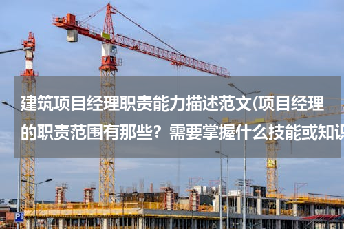 建筑项目经理职责能力描述范文(项目经理的职责范围有那些？需要掌握什么技能或知识？)