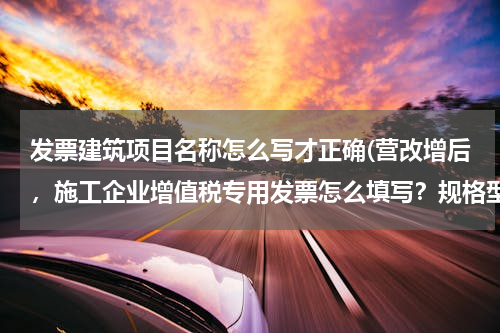 发票建筑项目名称怎么写才正确(营改增后，施工企业增值税专用发票怎么填写？规格型号，单位，数量，单价，怎么填写?)