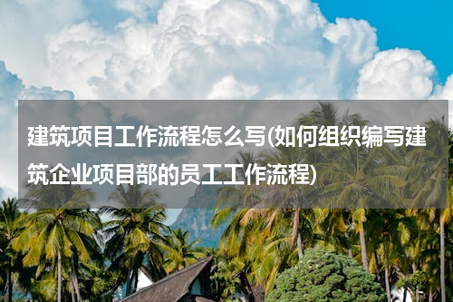 建筑项目工作流程怎么写(如何组织编写建筑企业项目部的员工工作流程)
