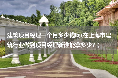 建筑项目经理一个月多少钱啊(在上海市建筑行业做到项目经理新谁能拿多少？)
