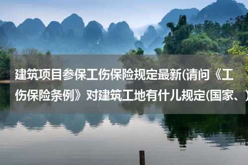 建筑项目参保工伤保险规定最新(请问《工伤保险条例》对建筑工地有什儿规定(国家、)