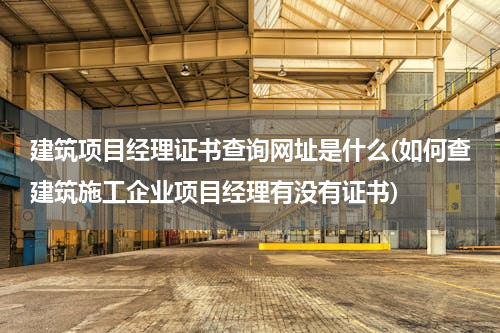 建筑项目经理证书查询网址是什么(如何查建筑施工企业项目经理有没有证书)