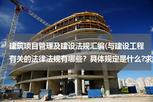建筑项目管理及建设法规汇编(与建设工程有关的法律法规有哪些？具体规定是什么?求解)