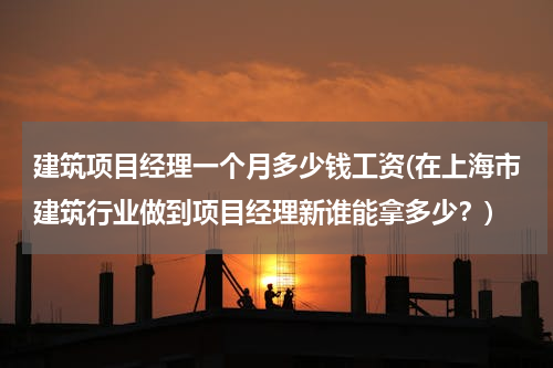 建筑项目经理一个月多少钱工资(在上海市建筑行业做到项目经理新谁能拿多少？)