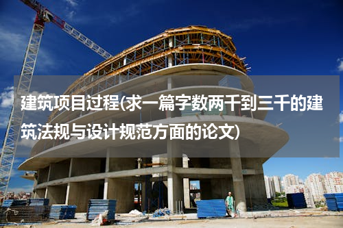 建筑项目过程(求一篇字数两千到三千的建筑法规与设计规范方面的论文)
