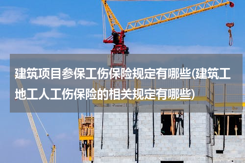 建筑项目参保工伤保险规定有哪些(建筑工地工人工伤保险的相关规定有哪些)