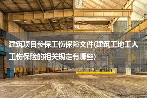 建筑项目参保工伤保险文件(建筑工地工人工伤保险的相关规定有哪些)