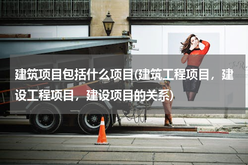 建筑项目包括什么项目(建筑工程项目，建设工程项目，建设项目的关系)