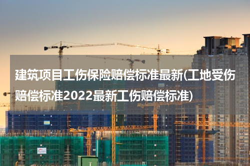 建筑项目工伤保险赔偿标准最新(工地受伤赔偿标准2022最新工伤赔偿标准)