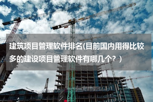 建筑项目管理软件排名(目前国内用得比较多的建设项目管理软件有哪几个？)