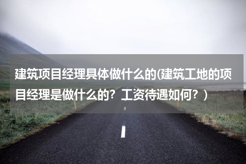 建筑项目经理具体做什么的(建筑工地的项目经理是做什么的？工资待遇如何？)