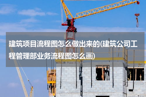 建筑项目流程图怎么做出来的(建筑公司工程管理部业务流程图怎么画)