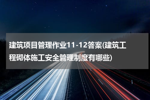 建筑项目管理作业11-12答案(建筑工程砌体施工安全管理制度有哪些)