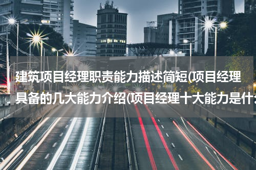 建筑项目经理职责能力描述简短(项目经理具备的几大能力介绍(项目经理十大能力是什么))