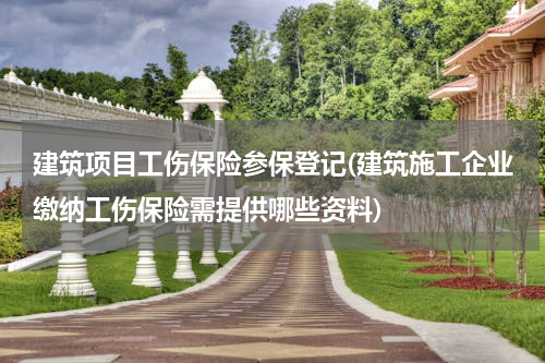 建筑项目工伤保险参保登记(建筑施工企业缴纳工伤保险需提供哪些资料)