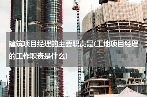 建筑项目经理的主要职责是(工地项目经理的工作职责是什么)