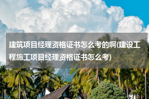 建筑项目经理资格证书怎么考的啊(建设工程施工项目经理资格证书怎么考)