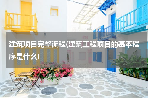 建筑项目完整流程(建筑工程项目的基本程序是什么)