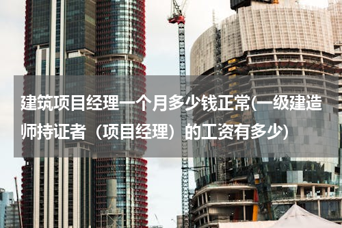 建筑项目经理一个月多少钱正常(一级建造师持证者（项目经理）的工资有多少)