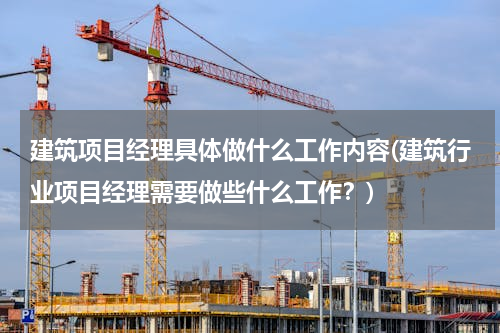 建筑项目经理具体做什么工作内容(建筑行业项目经理需要做些什么工作？)