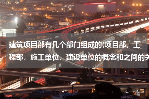 建筑项目部有几个部门组成的(项目部，工程部，施工单位，建设单位的概念和之间的关系)
