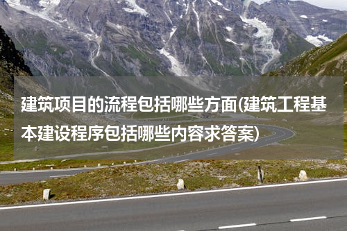 建筑项目的流程包括哪些方面(建筑工程基本建设程序包括哪些内容求答案)