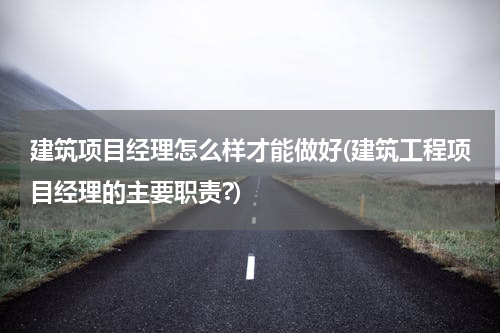 建筑项目经理怎么样才能做好(建筑工程项目经理的主要职责?)