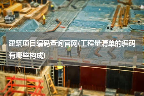 建筑项目编码查询官网(工程量清单的编码有哪些构成)
