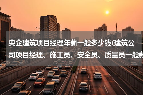 央企建筑项目经理年薪一般多少钱(建筑公司项目经理、施工员、安全员、质量员一般薪酬设计是怎么样的？)