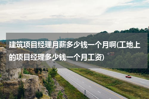 建筑项目经理月薪多少钱一个月啊(工地上的项目经理多少钱一个月工资)