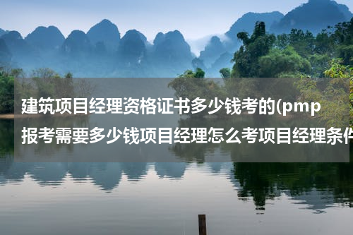 建筑项目经理资格证书多少钱考的(pmp报考需要多少钱项目经理怎么考项目经理条件)