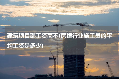 建筑项目部工资高不(房建行业施工员的平均工资是多少)