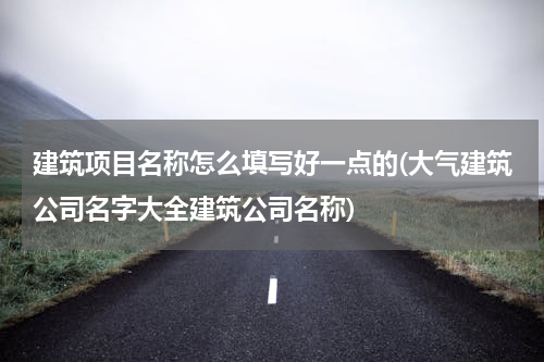 建筑项目名称怎么填写好一点的(大气建筑公司名字大全建筑公司名称)