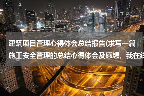 建筑项目管理心得体会总结报告(求写一篇施工安全管理的总结心得体会及感想，我在线等啊！)