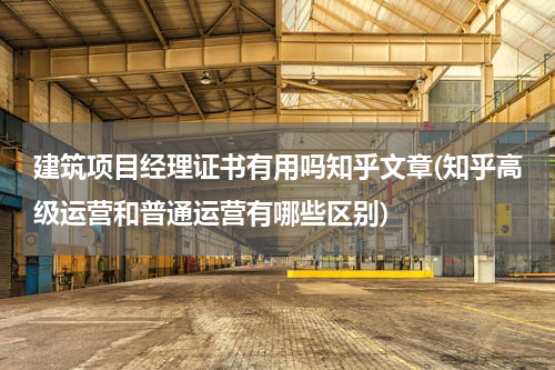 建筑项目经理证书有用吗知乎文章(知乎高级运营和普通运营有哪些区别)