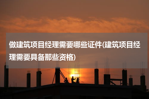 做建筑项目经理需要哪些证件(建筑项目经理需要具备那些资格)