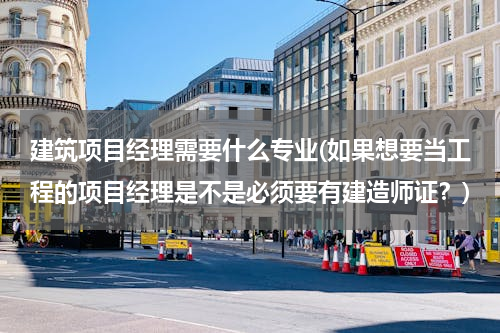 建筑项目经理需要什么专业(如果想要当工程的项目经理是不是必须要有建造师证？)