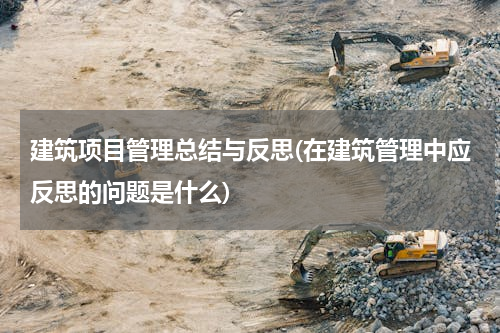 建筑项目管理总结与反思(在建筑管理中应反思的问题是什么)