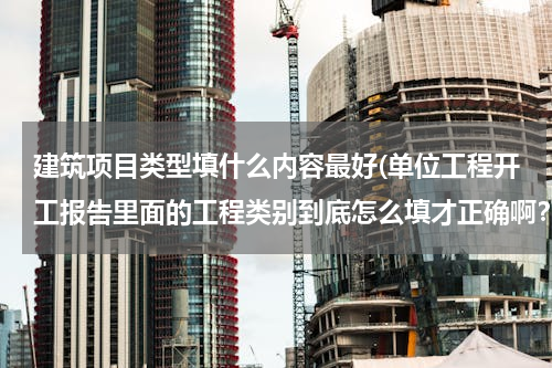 建筑项目类型填什么内容最好(单位工程开工报告里面的工程类别到底怎么填才正确啊？)