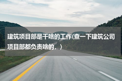 建筑项目部是干啥的工作(查一下建筑公司项目部都负责啥的，)