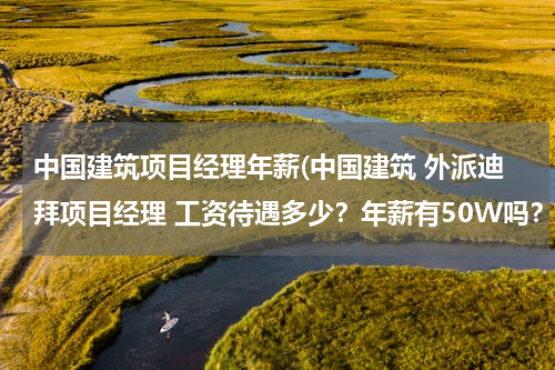 中国建筑项目经理年薪(中国建筑 外派迪拜项目经理 工资待遇多少？年薪有50W吗？)