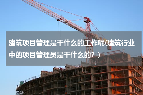 建筑项目管理是干什么的工作呢(建筑行业中的项目管理员是干什么的？)