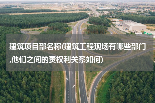 建筑项目部名称(建筑工程现场有哪些部门,他们之间的责权利关系如何)