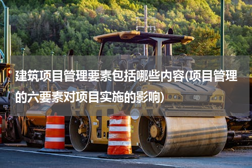 建筑项目管理要素包括哪些内容(项目管理的六要素对项目实施的影响)