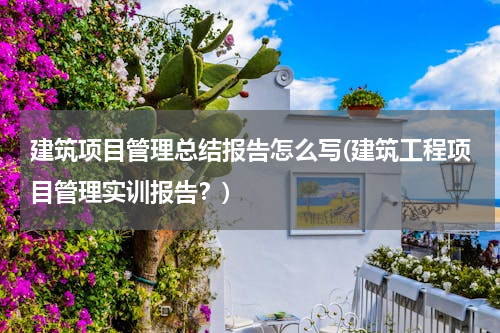 建筑项目管理总结报告怎么写(建筑工程项目管理实训报告？)